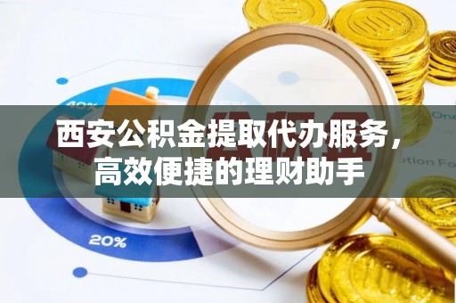 青县西安公积金提取代办服务，高效便捷的理财助手