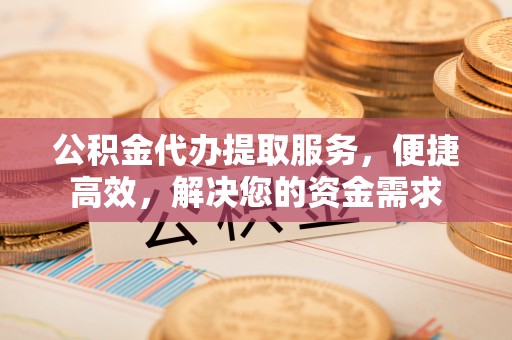 青县公积金代办提取服务，便捷高效，解决您的资金需求