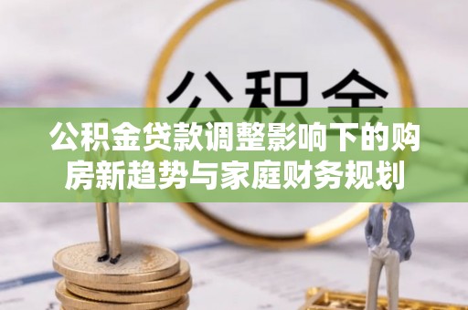 青县公积金贷款调整影响下的购房新趋势与家庭财务规划