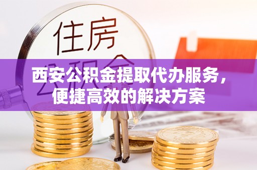 青县西安公积金提取代办服务，便捷高效的解决方案