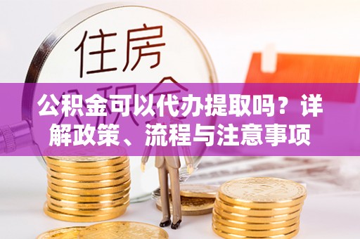 青县公积金可以代办提取吗？详解政策、流程与注意事项