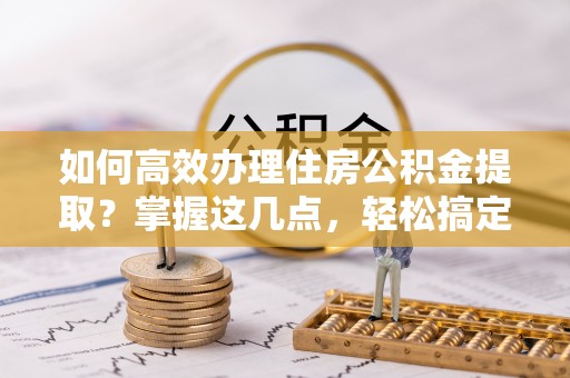 青县如何高效办理住房公积金提取？掌握这几点，轻松搞定！