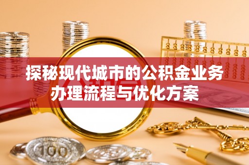 青县探秘现代城市的公积金业务办理流程与优化方案