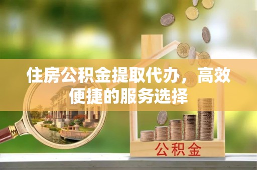 青县住房公积金提取代办，高效便捷的服务选择