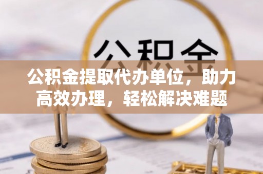 青县公积金提取代办单位，助力高效办理，轻松解决难题