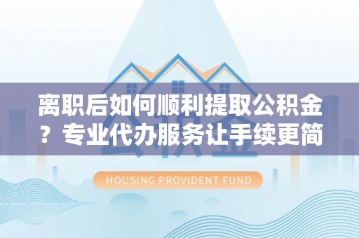 青县离职后如何顺利提取公积金？专业代办服务让手续更简单