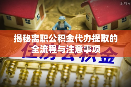 青县揭秘离职公积金代办提取的全流程与注意事项