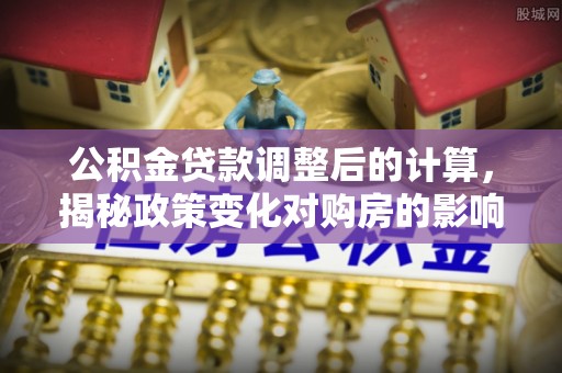青县公积金贷款调整后的计算，揭秘政策变化对购房的影响