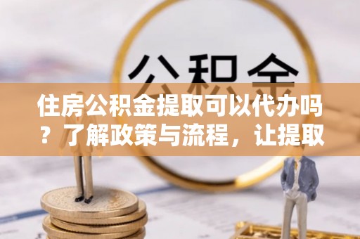 青县住房公积金提取可以代办吗？了解政策与流程，让提取更便捷
