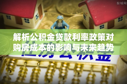 青县解析公积金贷款利率政策对购房成本的影响与未来趋势