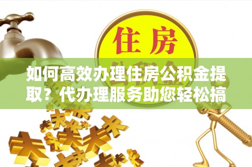 青县如何高效办理住房公积金提取？代办理服务助您轻松搞定