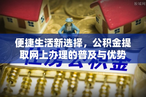 青县便捷生活新选择，公积金提取网上办理的普及与优势