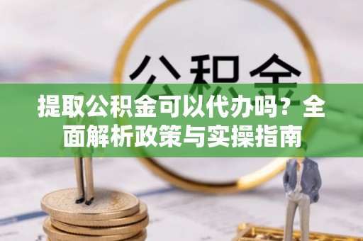 青县提取公积金可以代办吗？全面解析政策与实操指南