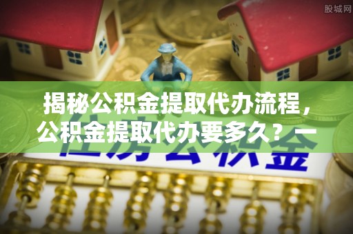 青县揭秘公积金提取代办流程，公积金提取代办要多久？一文读懂