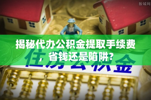 青县揭秘代办公积金提取手续费，省钱还是陷阱？