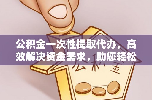 青县公积金一次性提取代办，高效解决资金需求，助您轻松应对生活难题