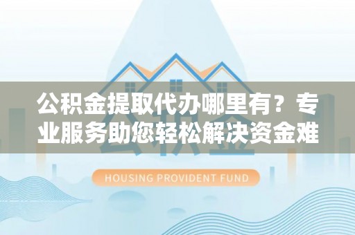 青县公积金提取代办哪里有？专业服务助您轻松解决资金难题