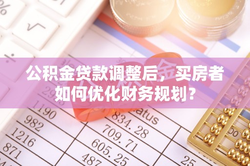 青县公积金贷款调整后，买房者如何优化财务规划？