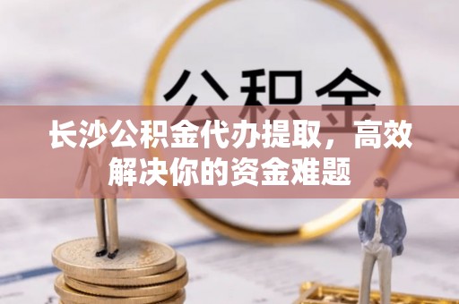青县长沙公积金代办提取，高效解决你的资金难题