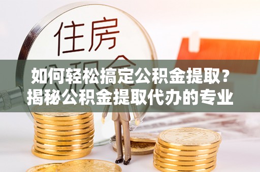 青县如何轻松搞定公积金提取？揭秘公积金提取代办的专业服务
