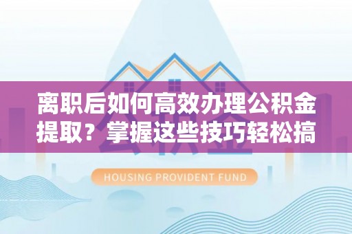 青县离职后如何高效办理公积金提取？掌握这些技巧轻松搞定