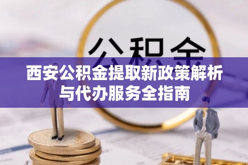 青县西安公积金提取新政策解析与代办服务全指南