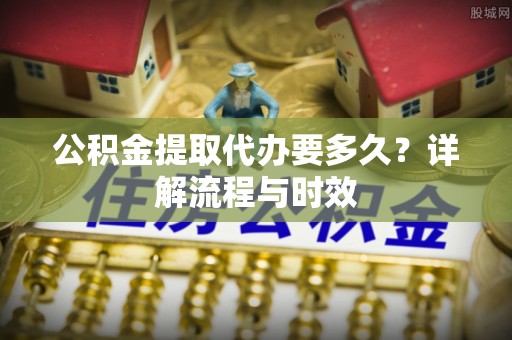 青县公积金提取代办要多久？详解流程与时效