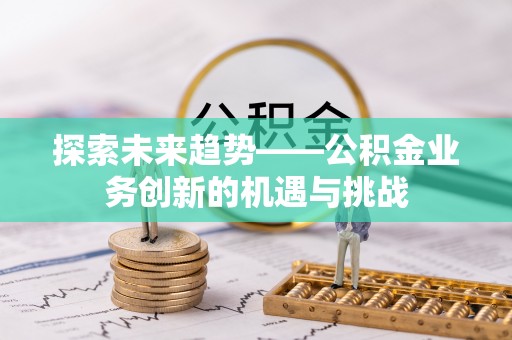 青县探索未来趋势——公积金业务创新的机遇与挑战