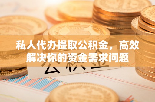 青县私人代办提取公积金，高效解决你的资金需求问题