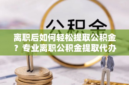 青县离职后如何轻松提取公积金？专业离职公积金提取代办服务指南