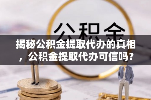青县揭秘公积金提取代办的真相，公积金提取代办可信吗？