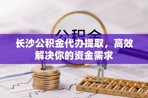青县长沙公积金代办提取，高效解决你的资金需求