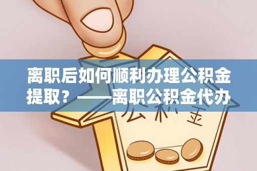 青县离职后如何顺利办理公积金提取？——离职公积金代办提取全攻略