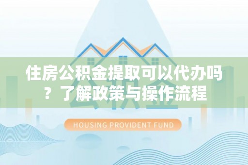 青县住房公积金提取可以代办吗？了解政策与操作流程
