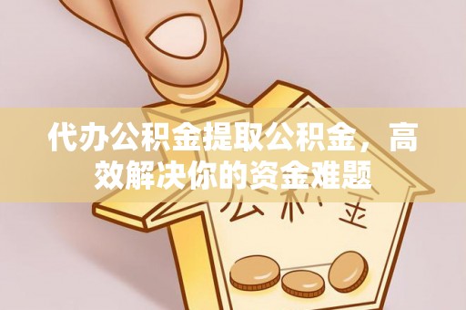 青县代办公积金提取公积金，高效解决你的资金难题