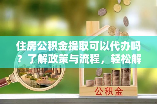 青县住房公积金提取可以代办吗？了解政策与流程，轻松解决疑惑