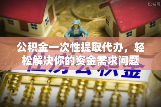 青县公积金一次性提取代办，轻松解决你的资金需求问题