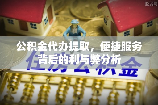 青县公积金代办提取，便捷服务背后的利与弊分析