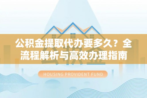 青县公积金提取代办要多久？全流程解析与高效办理指南