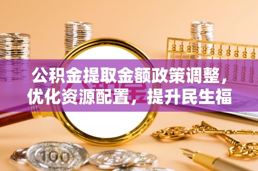 青县公积金提取金额政策调整，优化资源配置，提升民生福祉