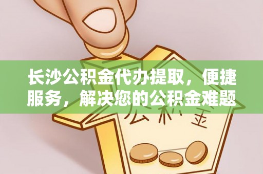 青县长沙公积金代办提取，便捷服务，解决您的公积金难题