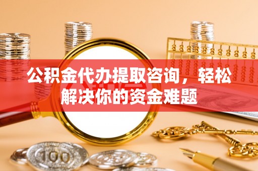 青县公积金代办提取咨询，轻松解决你的资金难题