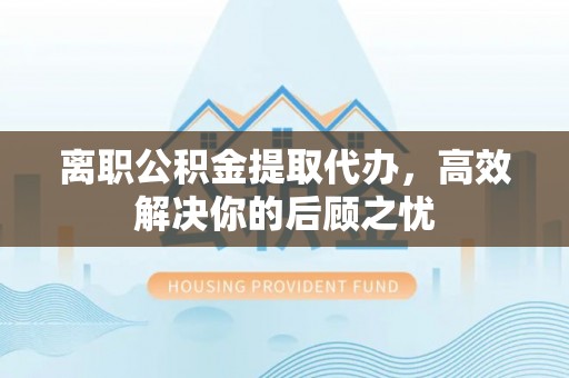 青县离职公积金提取代办，高效解决你的后顾之忧
