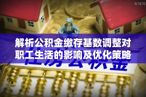 青县解析公积金缴存基数调整对职工生活的影响及优化策略