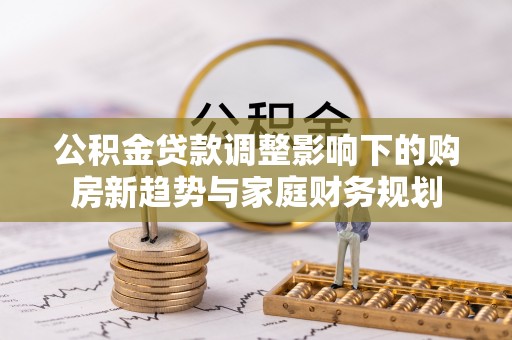 青县公积金贷款调整影响下的购房新趋势与家庭财务规划