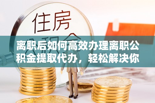 青县离职后如何高效办理离职公积金提取代办，轻松解决你的后顾之忧