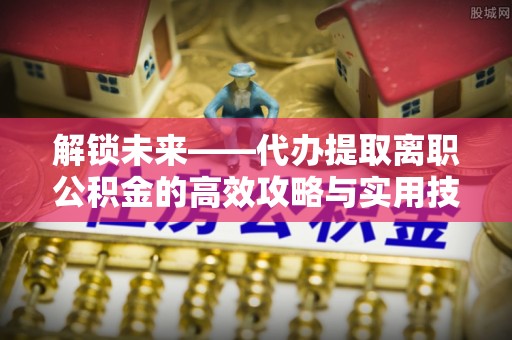 青县解锁未来——代办提取离职公积金的高效攻略与实用技巧