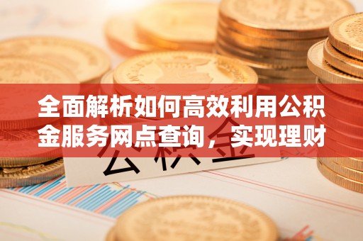 青县全面解析如何高效利用公积金服务网点查询，实现理财与生活优化