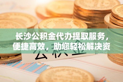 青县长沙公积金代办提取服务，便捷高效，助您轻松解决资金需求