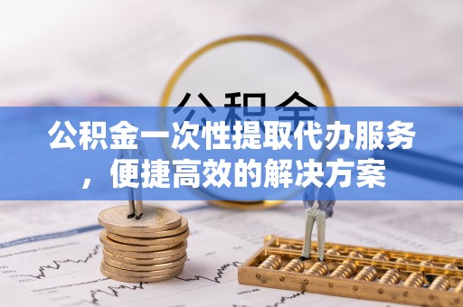 青县公积金一次性提取代办服务，便捷高效的解决方案